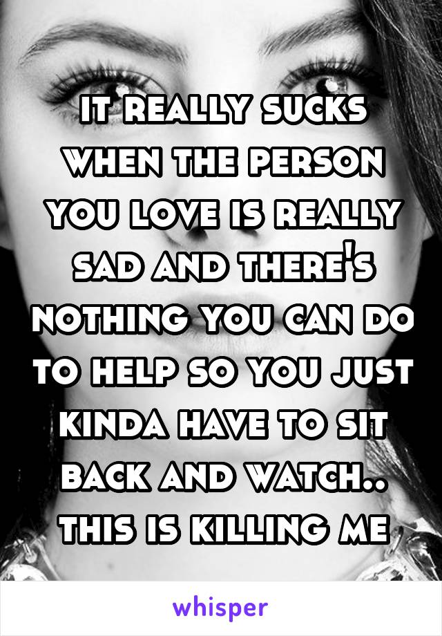 it really sucks when the person you love is really sad and there's nothing you can do to help so you just kinda have to sit back and watch.. this is killing me