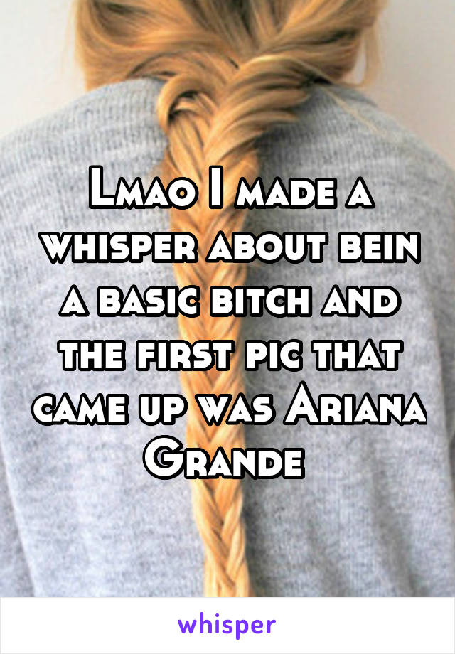 Lmao I made a whisper about bein a basic bitch and the first pic that came up was Ariana Grande 