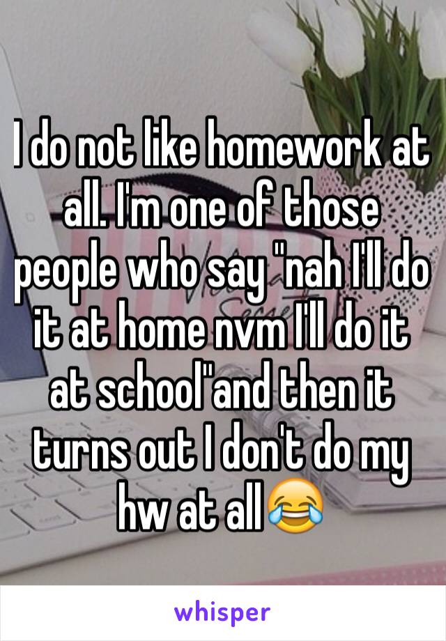 I do not like homework at all. I'm one of those people who say "nah I'll do it at home nvm I'll do it at school"and then it turns out I don't do my hw at all😂