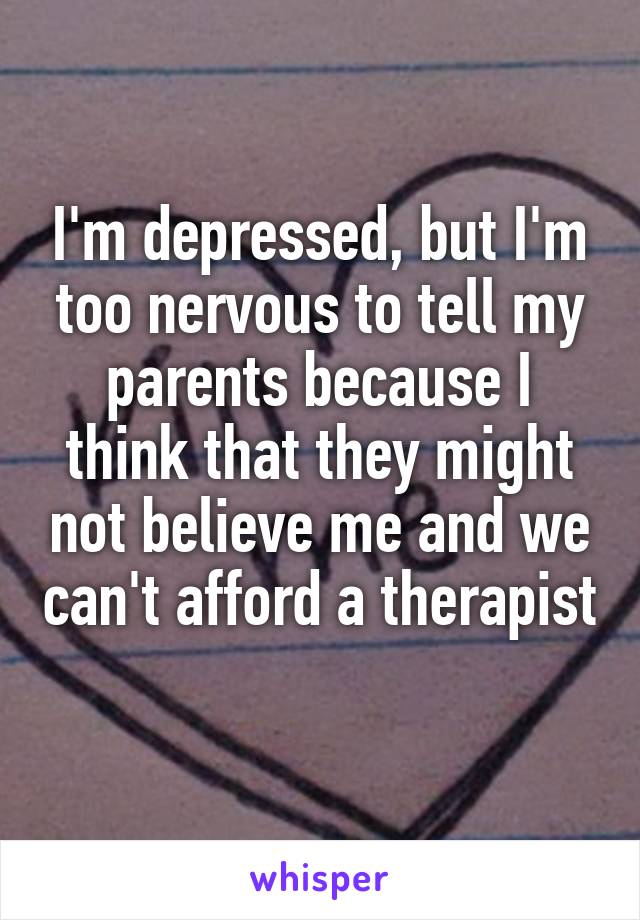 I'm depressed, but I'm too nervous to tell my parents because I think that they might not believe me and we can't afford a therapist 