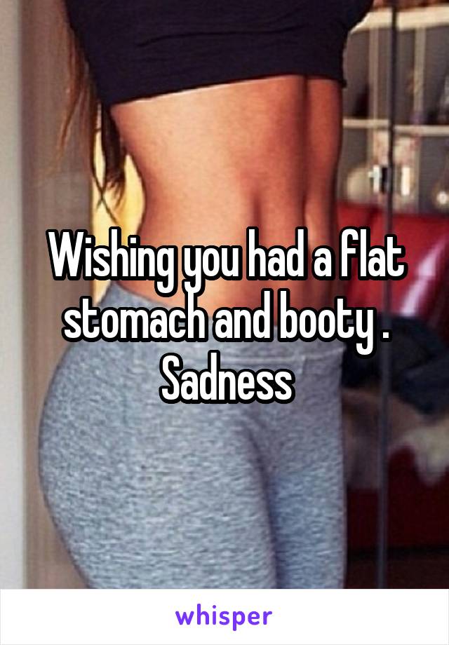 Wishing you had a flat stomach and booty . Sadness