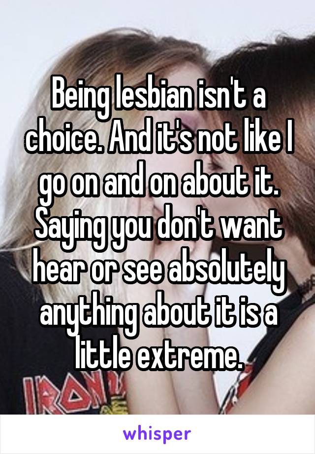 Being lesbian isn't a choice. And it's not like I go on and on about it. Saying you don't want hear or see absolutely anything about it is a little extreme.