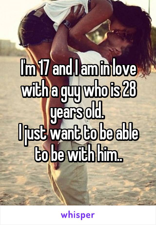 I'm 17 and I am in love with a guy who is 28 years old. 
I just want to be able to be with him..