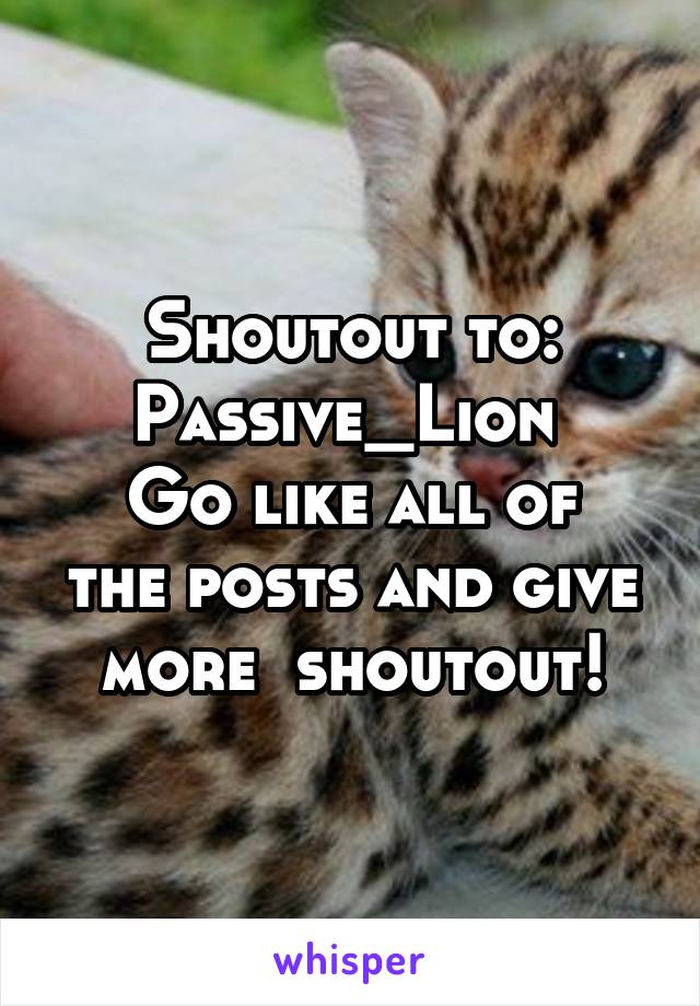 Shoutout to:
Passive_Lion 
Go like all of the posts and give more  shoutout!