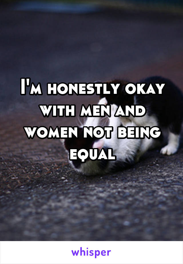 I'm honestly okay with men and women not being equal
