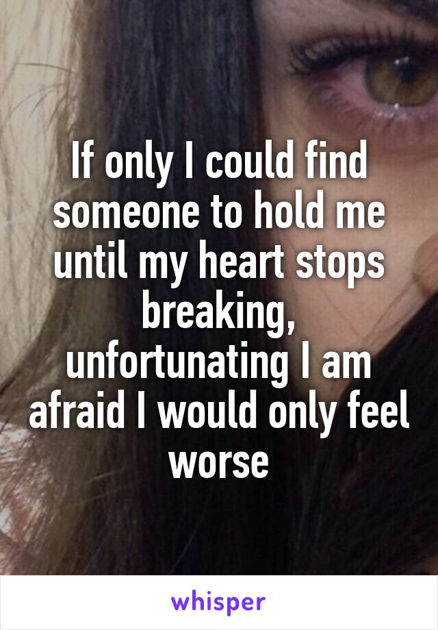 If only I could find someone to hold me until my heart stops breaking, unfortunating I am afraid I would only feel worse