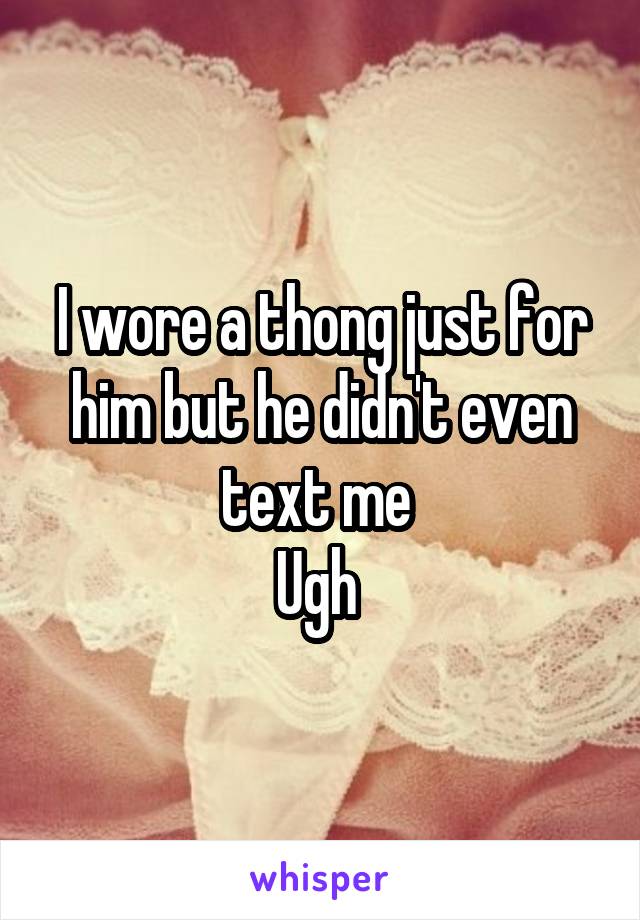 I wore a thong just for him but he didn't even text me 
Ugh 