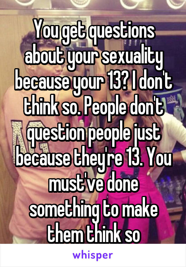 You get questions about your sexuality because your 13? I don't think so. People don't question people just because they're 13. You must've done something to make them think so