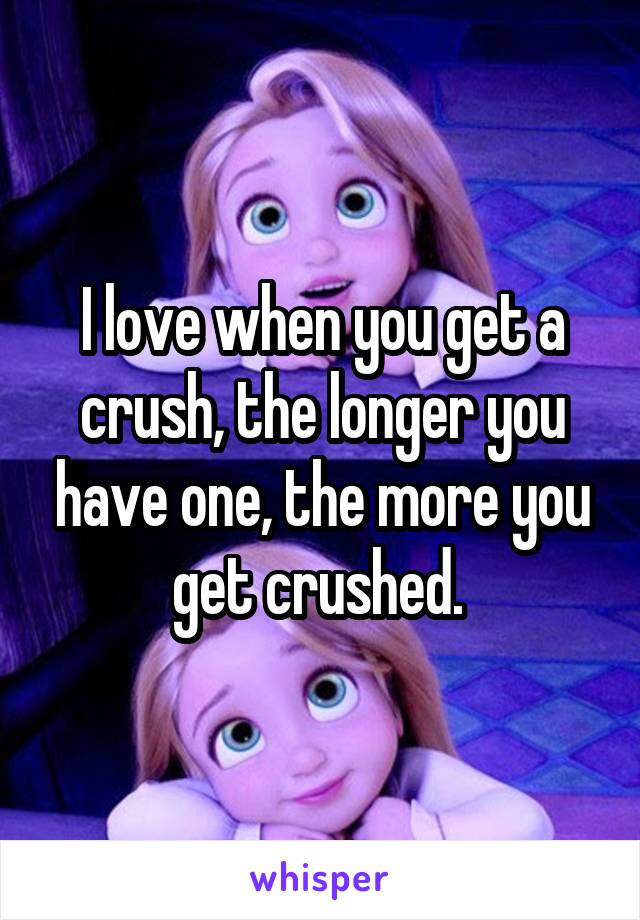 I love when you get a crush, the longer you have one, the more you get crushed. 