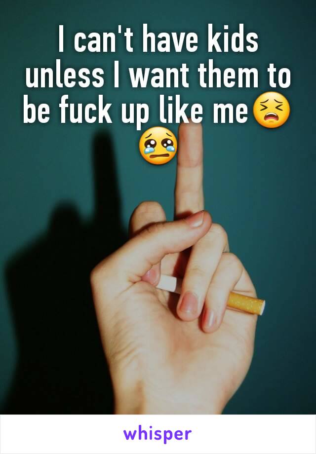 I can't have kids unless I want them to be fuck up like me😣😢