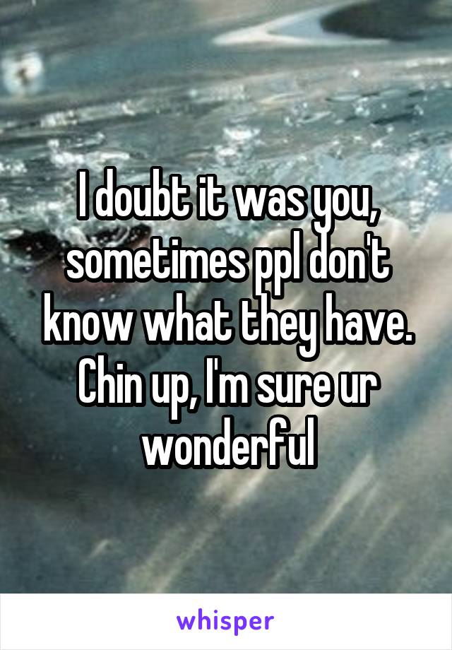I doubt it was you, sometimes ppl don't know what they have. Chin up, I'm sure ur wonderful