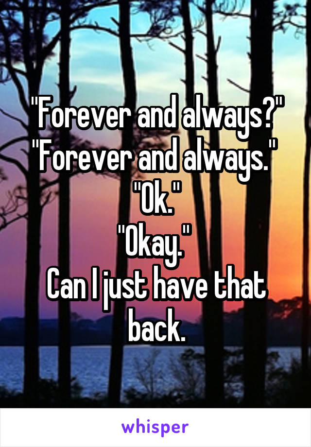 "Forever and always?"
"Forever and always." 
"Ok."
"Okay." 
Can I just have that back.