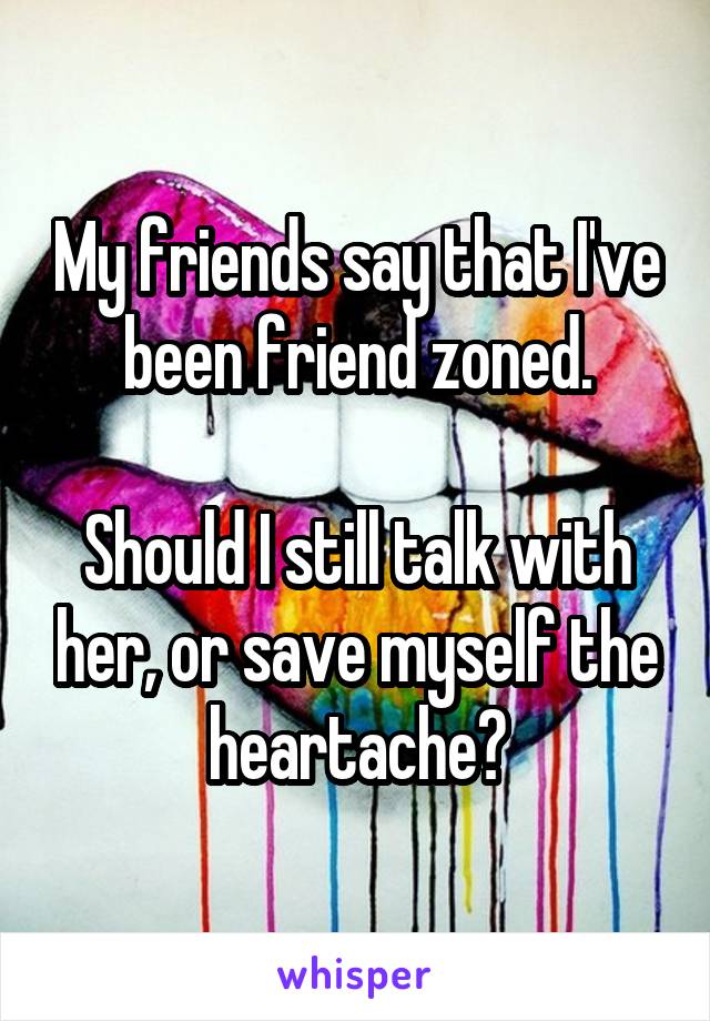 My friends say that I've been friend zoned.

Should I still talk with her, or save myself the heartache?