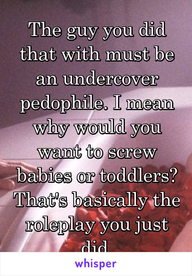 The guy you did that with must be an undercover pedophile. I mean why would you want to screw babies or toddlers? That's basically the roleplay you just did.