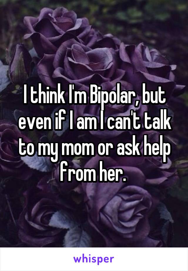 I think I'm Bipolar, but even if I am I can't talk to my mom or ask help from her. 