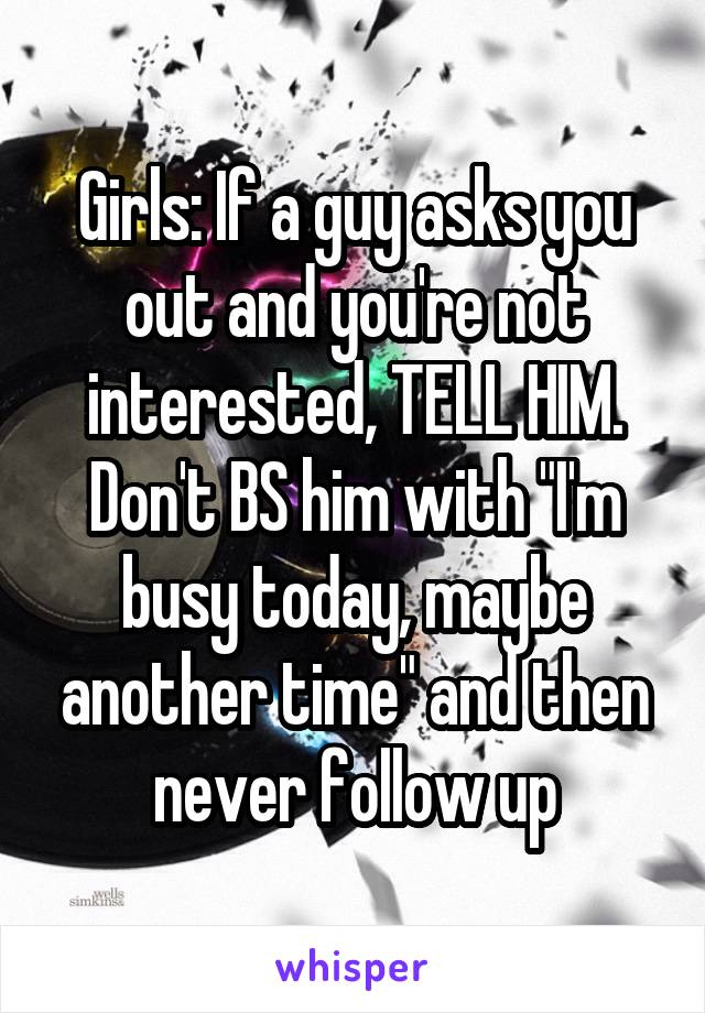 Girls: If a guy asks you out and you're not interested, TELL HIM. Don't BS him with "I'm busy today, maybe another time" and then never follow up