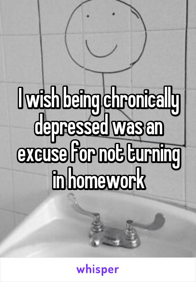 I wish being chronically depressed was an excuse for not turning
in homework