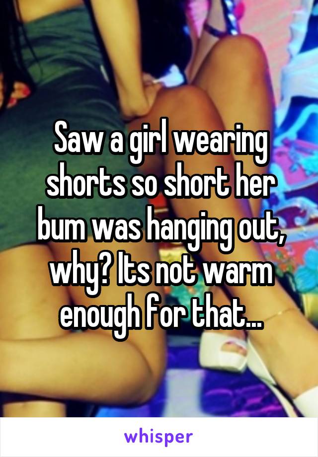 Saw a girl wearing shorts so short her bum was hanging out, why? Its not warm enough for that...