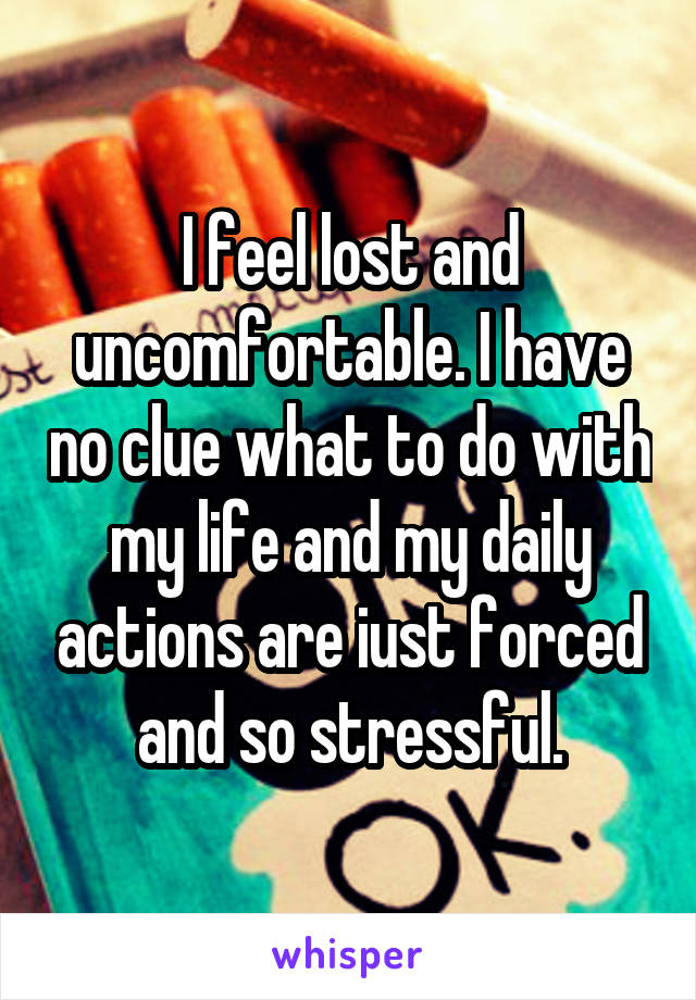 I feel lost and uncomfortable. I have no clue what to do with my life and my daily actions are iust forced and so stressful.