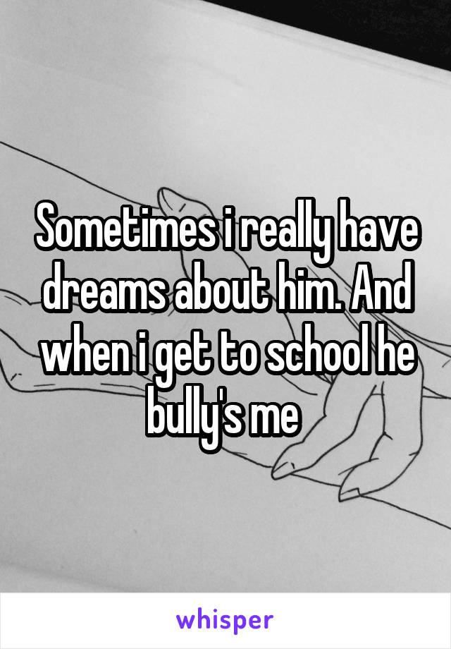 Sometimes i really have dreams about him. And when i get to school he bully's me 