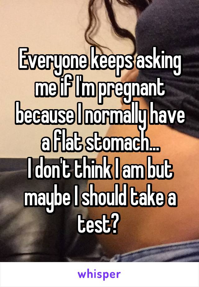 Everyone keeps asking me if I'm pregnant because I normally have a flat stomach...
I don't think I am but maybe I should take a test? 