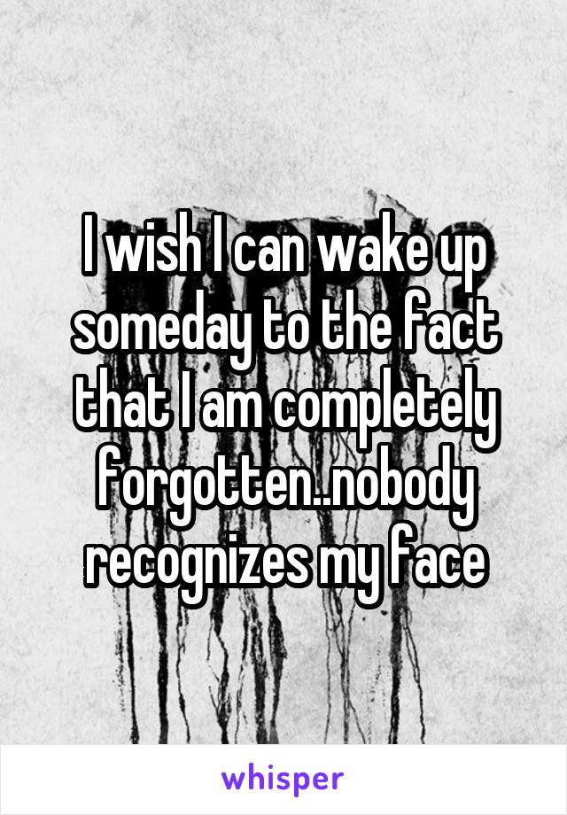 I wish I can wake up someday to the fact that I am completely forgotten..nobody recognizes my face