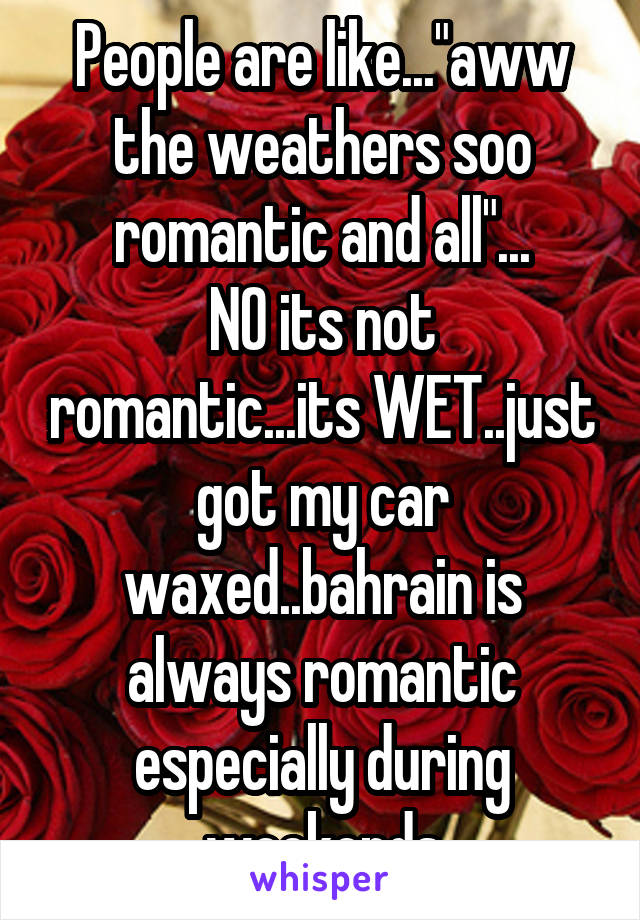 People are like..."aww the weathers soo romantic and all"...
NO its not romantic...its WET..just got my car waxed..bahrain is always romantic especially during weekends