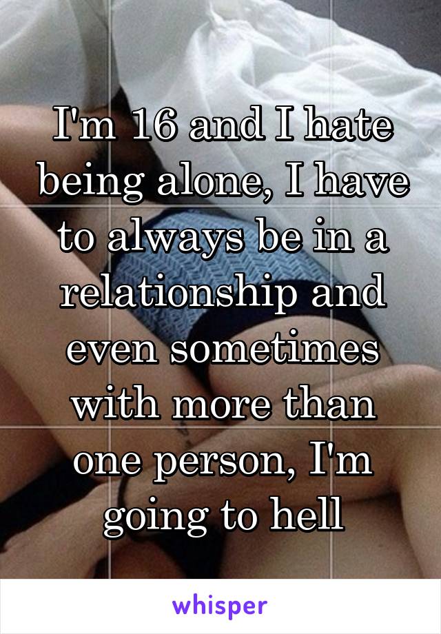 I'm 16 and I hate being alone, I have to always be in a relationship and even sometimes with more than one person, I'm going to hell