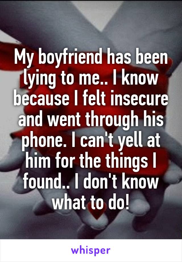 My boyfriend has been lying to me.. I know because I felt insecure and went through his phone. I can't yell at him for the things I found.. I don't know what to do!