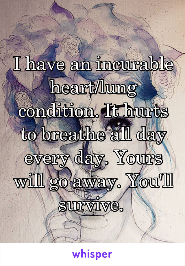 I have an incurable heart/lung condition. It hurts to breathe all day every day. Yours will go away. You'll survive. 