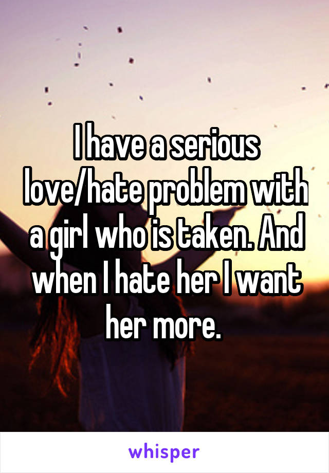 I have a serious love/hate problem with a girl who is taken. And when I hate her I want her more. 