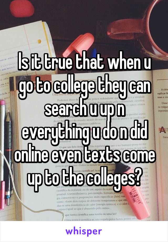 Is it true that when u go to college they can search u up n everything u do n did online even texts come up to the colleges?