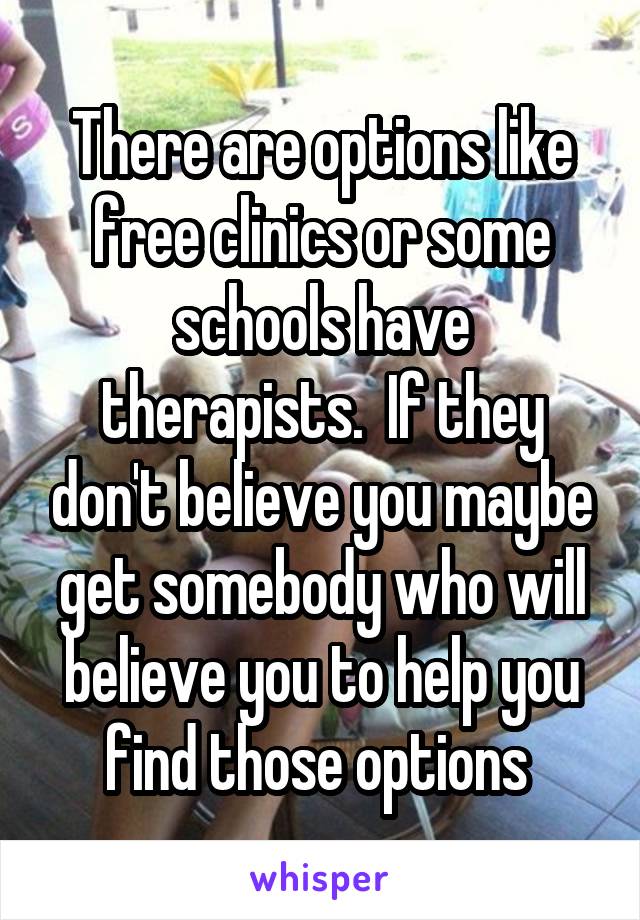 There are options like free clinics or some schools have therapists.  If they don't believe you maybe get somebody who will believe you to help you find those options 