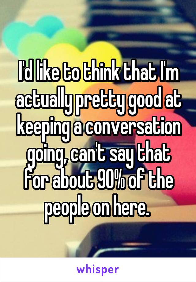 I'd like to think that I'm actually pretty good at keeping a conversation going, can't say that for about 90% of the people on here. 