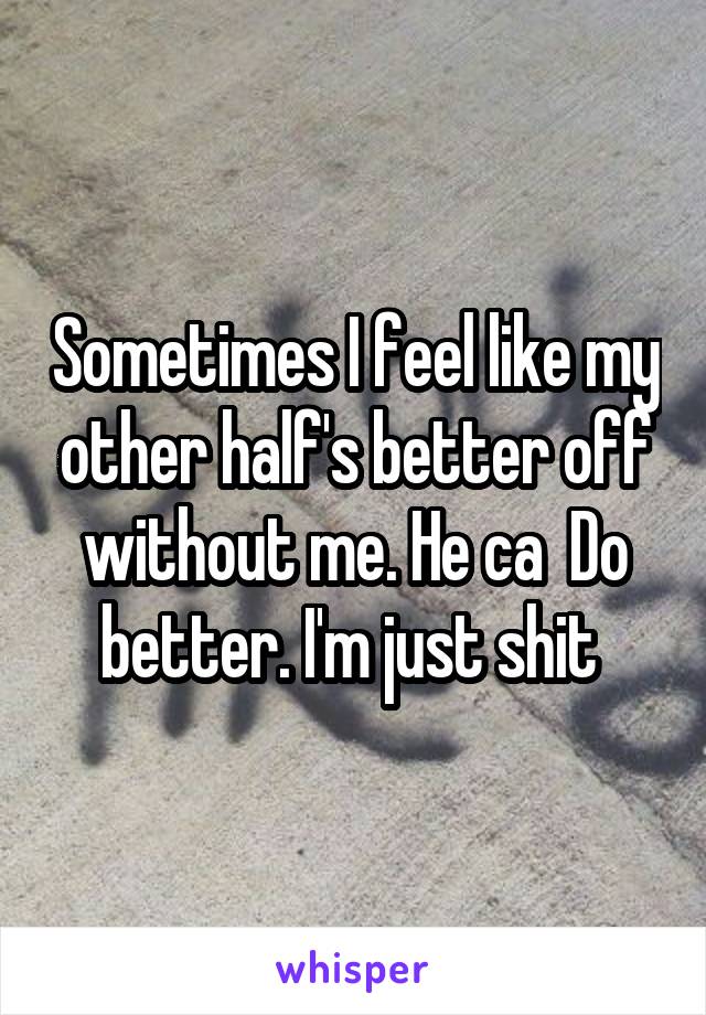 Sometimes I feel like my other half's better off without me. He ca  Do better. I'm just shit 