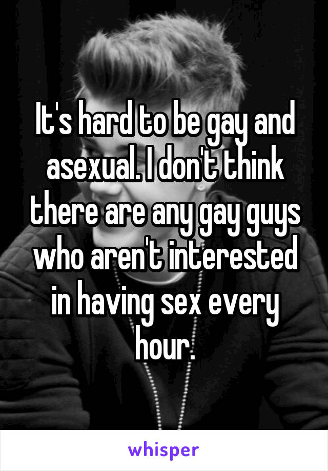 It's hard to be gay and asexual. I don't think there are any gay guys who aren't interested in having sex every hour.