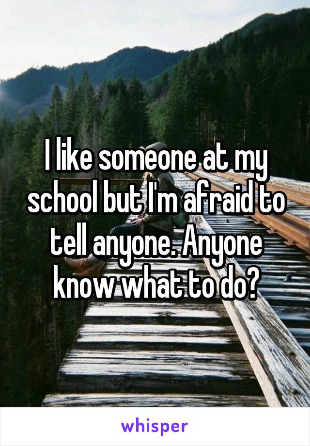 I like someone at my school but I'm afraid to tell anyone. Anyone know what to do?