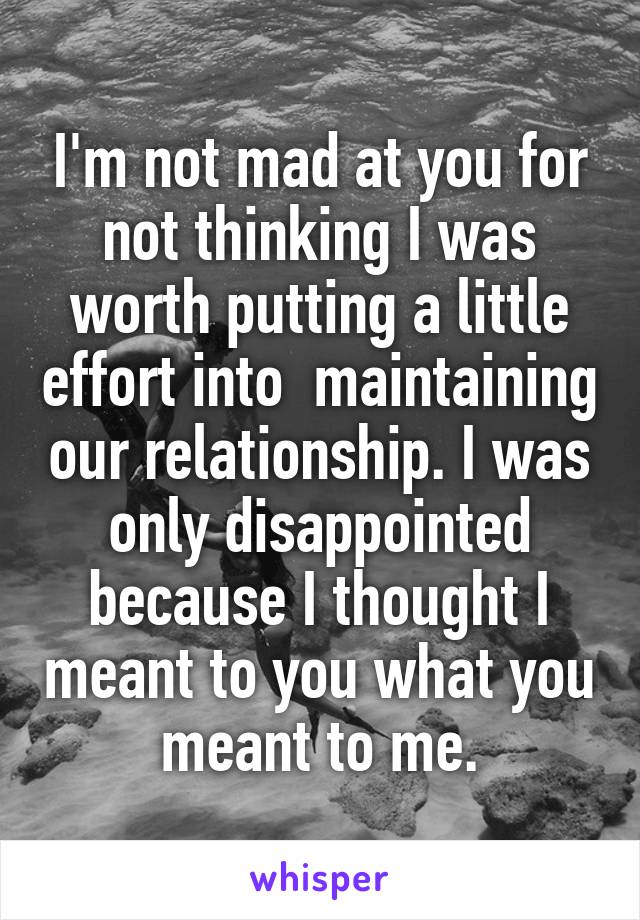 I'm not mad at you for not thinking I was worth putting a little effort into  maintaining our relationship. I was only disappointed because I thought I meant to you what you meant to me.