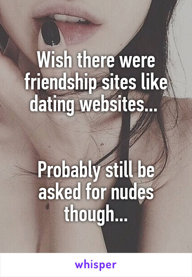 Wish there were friendship sites like dating websites... 


Probably still be asked for nudes though...