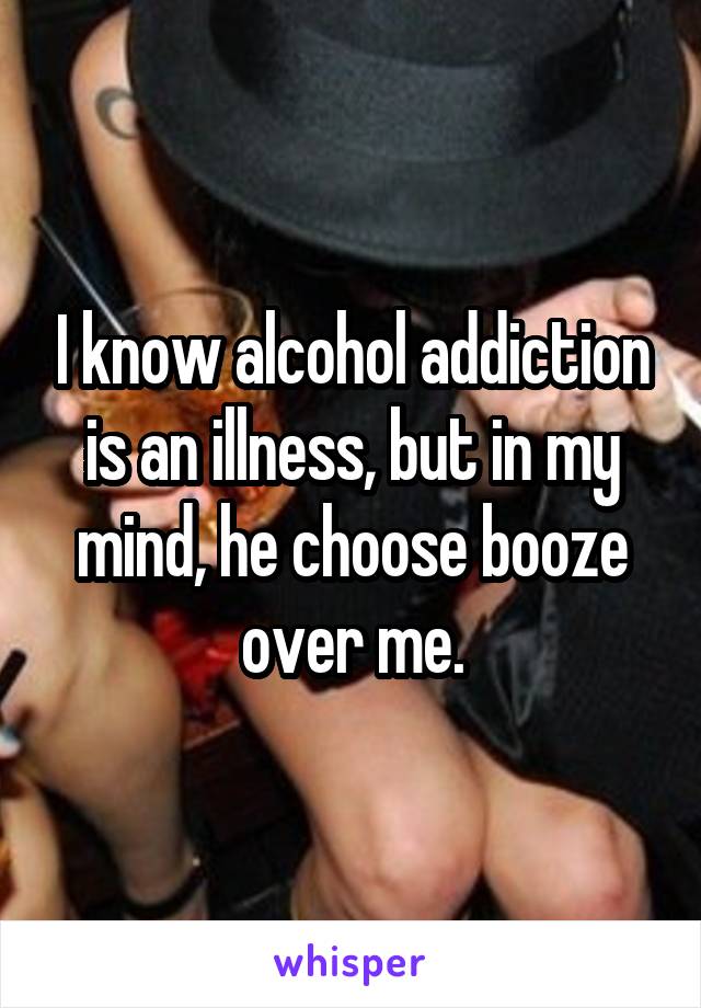 I know alcohol addiction is an illness, but in my mind, he choose booze over me.