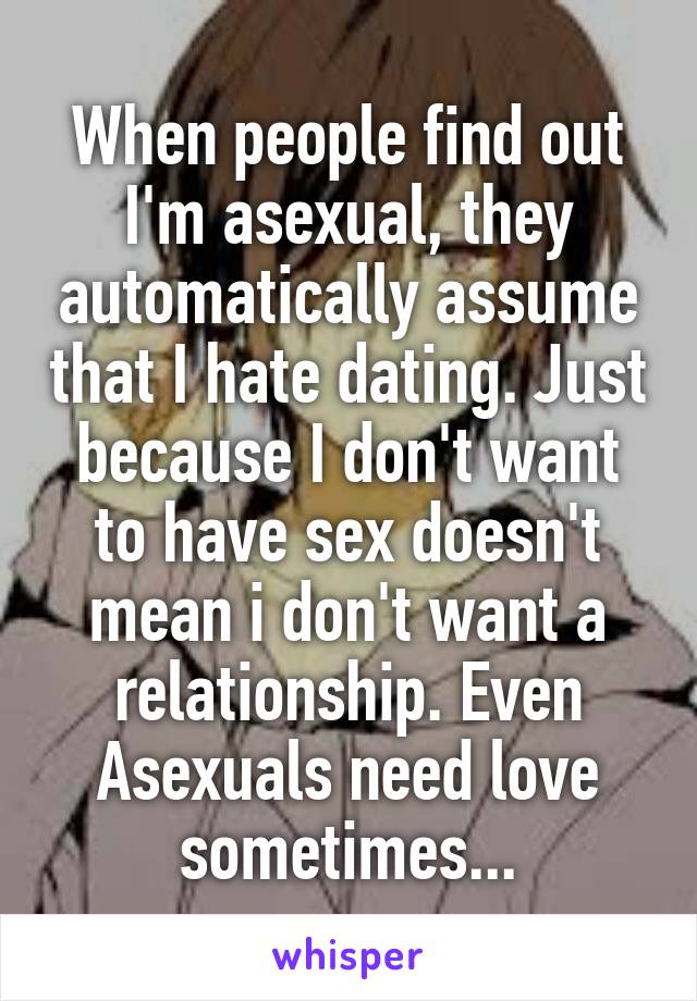 When people find out I'm asexual, they automatically assume that I hate dating. Just because I don't want to have sex doesn't mean i don't want a relationship. Even Asexuals need love sometimes...