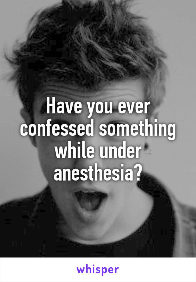 Have you ever confessed something while under anesthesia?