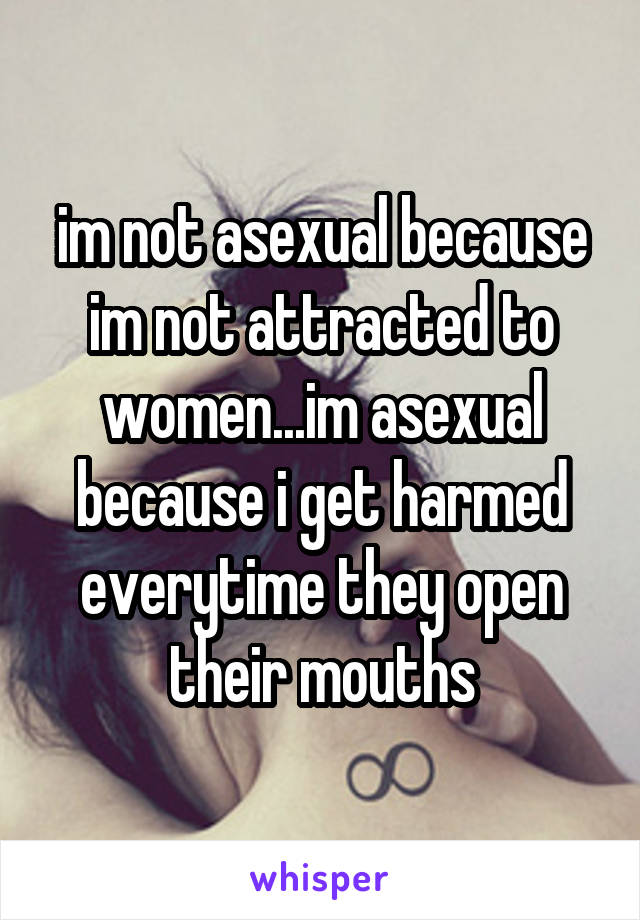 im not asexual because im not attracted to women...im asexual because i get harmed everytime they open their mouths