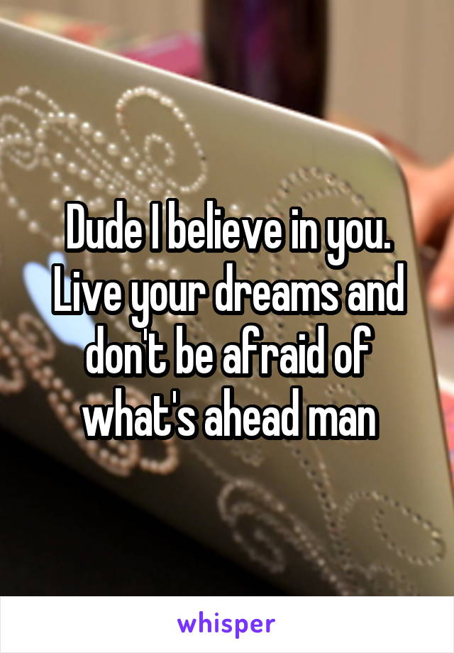 Dude I believe in you. Live your dreams and don't be afraid of what's ahead man