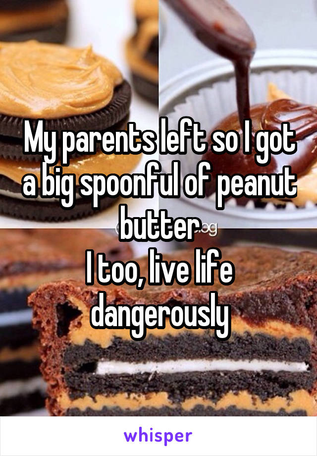 My parents left so I got a big spoonful of peanut butter
I too, live life dangerously