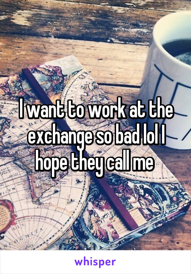 I want to work at the exchange so bad lol I hope they call me 