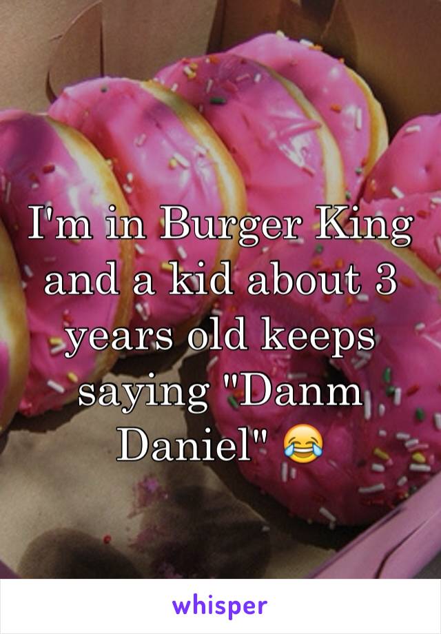 I'm in Burger King and a kid about 3 years old keeps saying "Danm Daniel" 😂