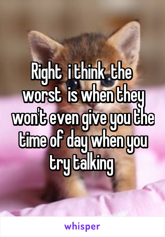 Right  i think  the  worst  is when they won't even give you the time of day when you try talking 