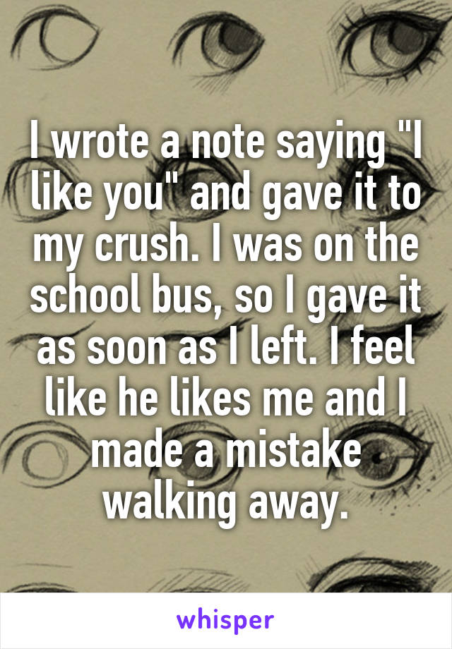 I wrote a note saying "I like you" and gave it to my crush. I was on the school bus, so I gave it as soon as I left. I feel like he likes me and I made a mistake walking away.