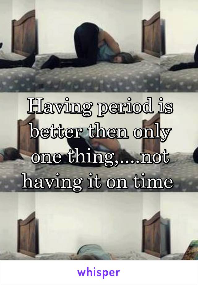 Having period is better then only one thing,....not having it on time 